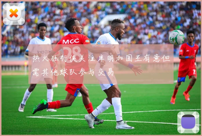 热火独行侠关注库明加国王有意但需其他球队参与交易