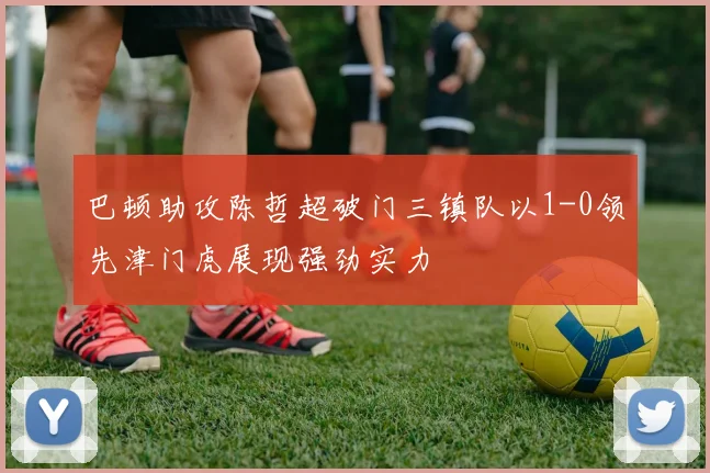 巴顿助攻陈哲超破门三镇队以1-0领先津门虎展现强劲实力