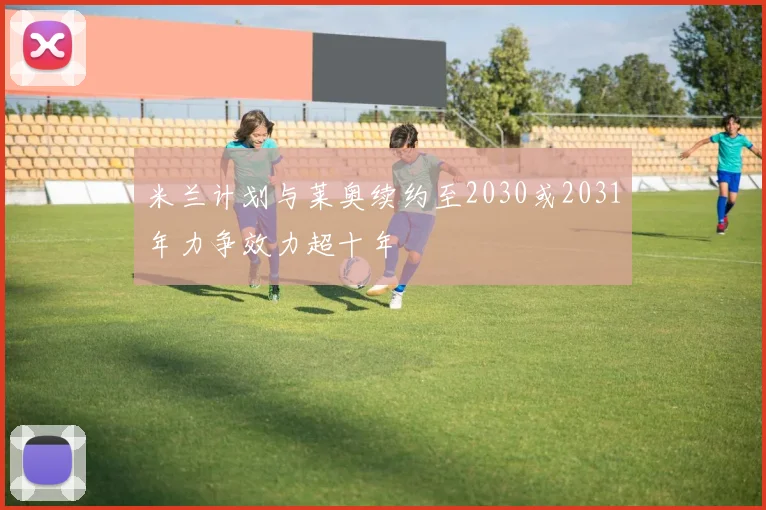 米兰计划与莱奥续约至2030或2031年力争效力超十年