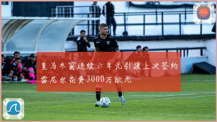 皇马冬窗连续六年无引援上次签约雷尼尔花费3000万欧元