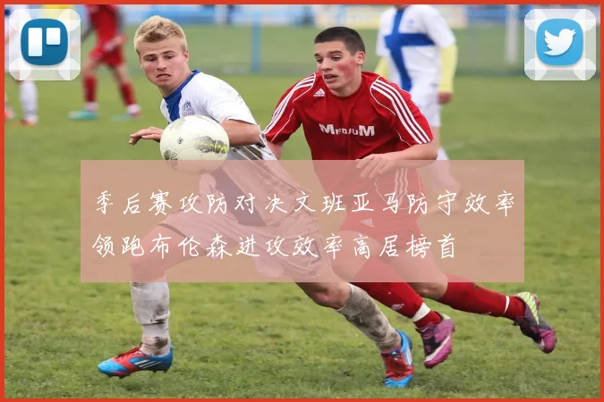 季后赛攻防对决文班亚马防守效率领跑布伦森进攻效率高居榜首