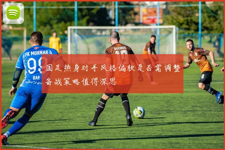 国足热身对手风格偏软是否需调整备战策略值得深思