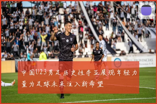 中国U23男足历史性夺亚展现年轻力量为足球未来注入新希望