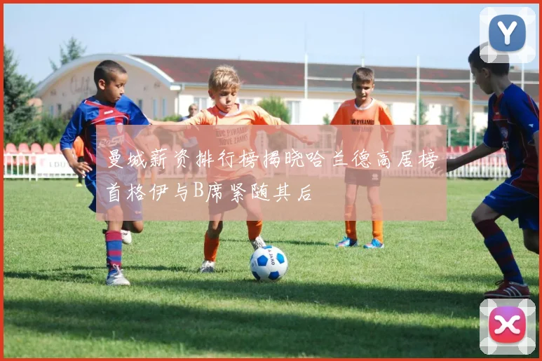 曼城薪资排行榜揭晓哈兰德高居榜首格伊与B席紧随其后