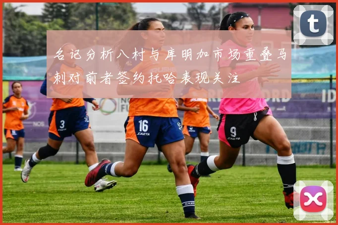 名记分析八村与库明加市场重叠马刺对前者签约托哈表现关注