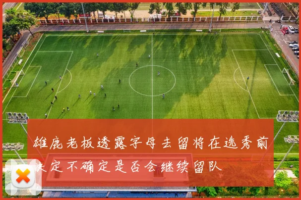 雄鹿老板透露字母去留将在选秀前决定不确定是否会继续留队