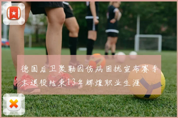 德国后卫聚勒因伤病困扰宣布赛季末退役结束13年辉煌职业生涯
