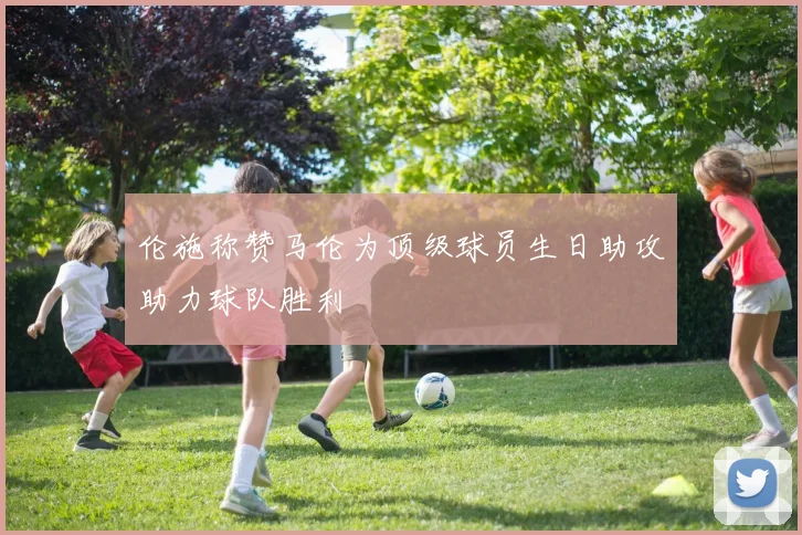 伦施称赞马伦为顶级球员生日助攻助力球队胜利