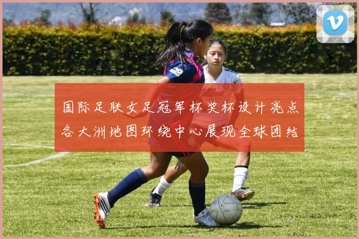 国际足联女足冠军杯奖杯设计亮点各大洲地图环绕中心展现全球团结与竞技精神