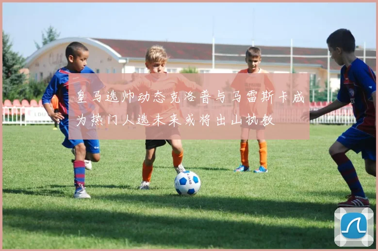 皇马选帅动态克洛普与马雷斯卡成为热门人选未来或将出山执教