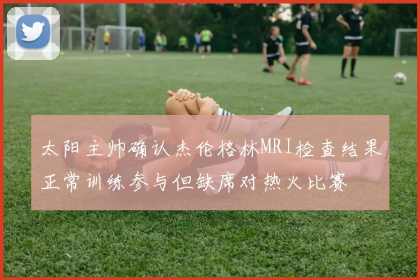 太阳主帅确认杰伦格林MRI检查结果正常训练参与但缺席对热火比赛