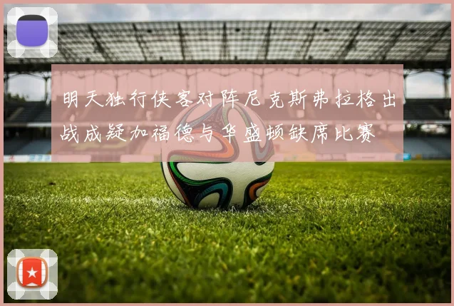 明天独行侠客对阵尼克斯弗拉格出战成疑加福德与华盛顿缺席比赛