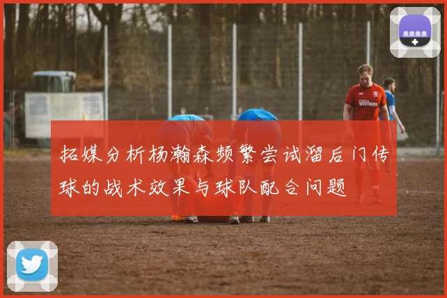 拓媒分析杨瀚森频繁尝试溜后门传球的战术效果与球队配合问题
