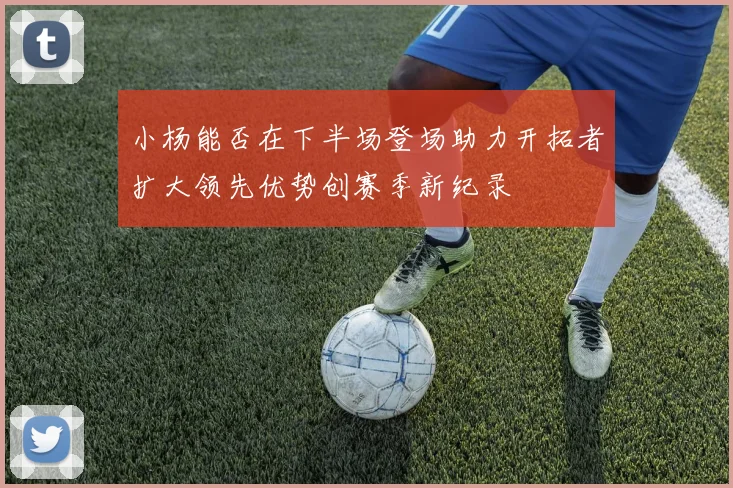 小杨能否在下半场登场助力开拓者扩大领先优势创赛季新纪录
